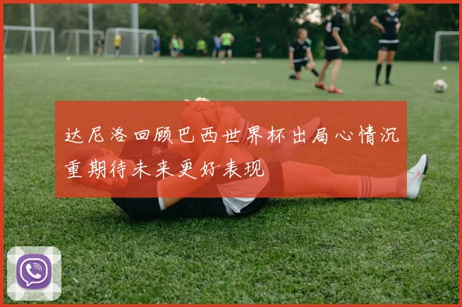 达尼洛回顾巴西世界杯出局心情沉重期待未来更好表现