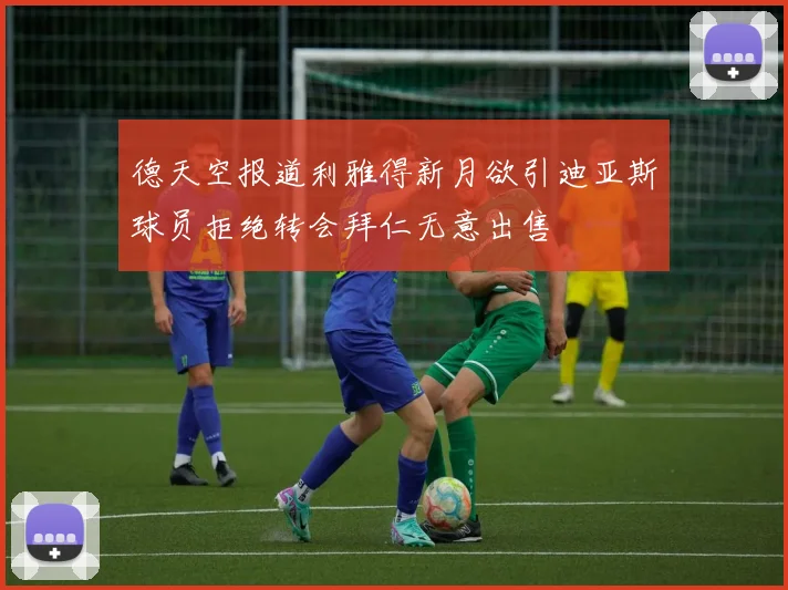 德天空报道利雅得新月欲引迪亚斯球员拒绝转会拜仁无意出售