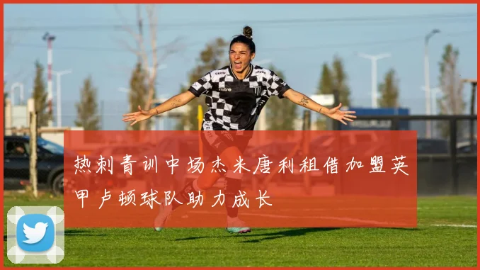 热刺青训中场杰米唐利租借加盟英甲卢顿球队助力成长